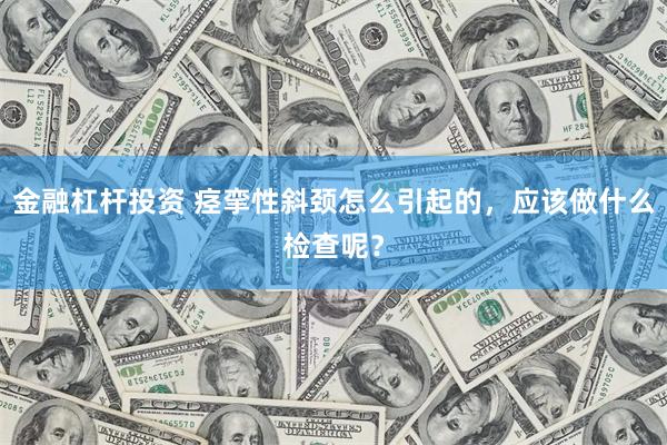 金融杠杆投资 痉挛性斜颈怎么引起的，应该做什么检查呢？