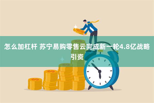 怎么加杠杆 苏宁易购零售云完成新一轮4.8亿战略引资