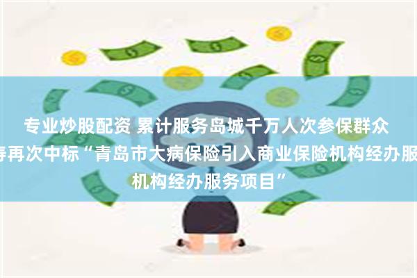 专业炒股配资 累计服务岛城千万人次参保群众 太平人寿再次中标“青岛市大病保险引入商业保险机构经办服务项目”