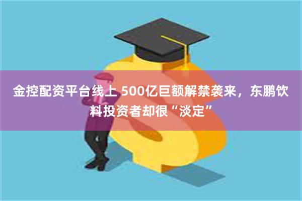 金控配资平台线上 500亿巨额解禁袭来，东鹏饮料投资者却很“淡定”