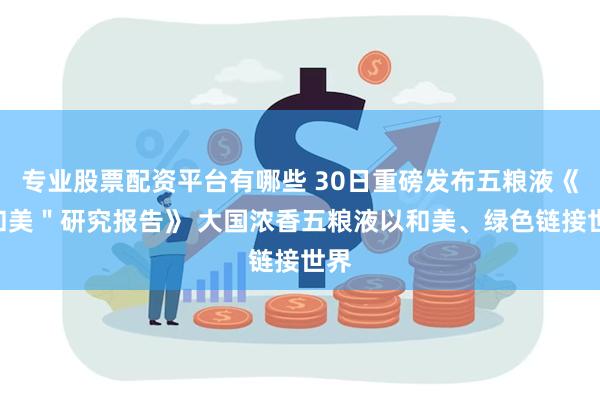 专业股票配资平台有哪些 30日重磅发布五粮液《“和美＂研究报告》 大国浓香五粮液以和美、绿色链接世界