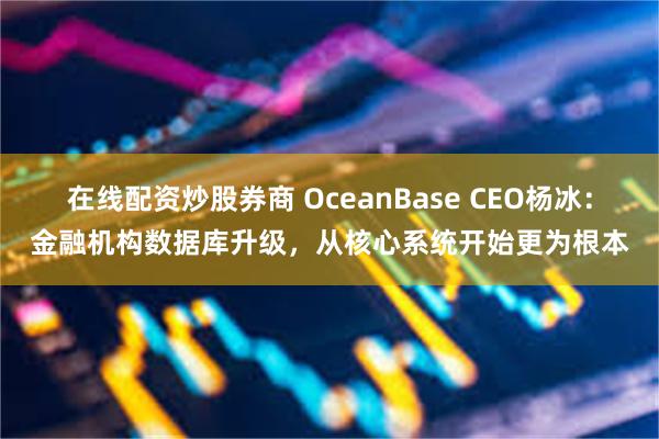 在线配资炒股券商 OceanBase CEO杨冰：金融机构数据库升级，从核心系统开始更为根本