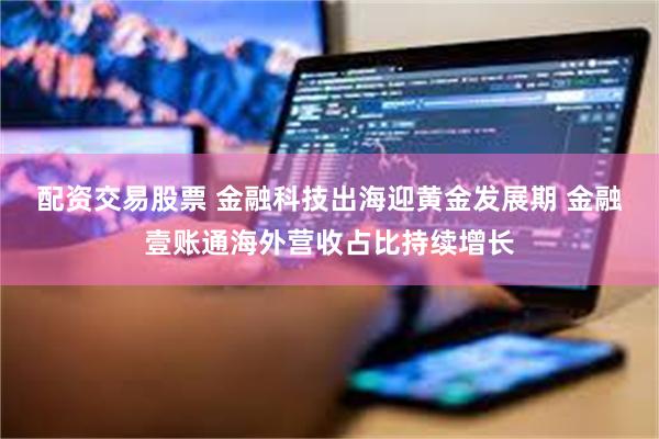 配资交易股票 金融科技出海迎黄金发展期 金融壹账通海外营收占比持续增长