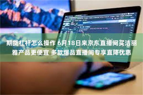 期货杠杆怎么操作 6月18日来京东直播间买洁丽雅产品更便宜 多款爆品直播间专享直降优惠