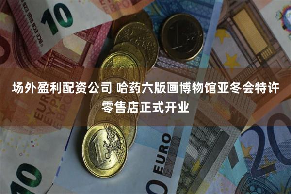 场外盈利配资公司 哈药六版画博物馆亚冬会特许零售店正式开业