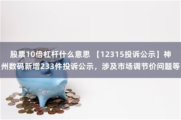 股票10倍杠杆什么意思 【12315投诉公示】神州数码新增233件投诉公示，涉及市场调节价问题等