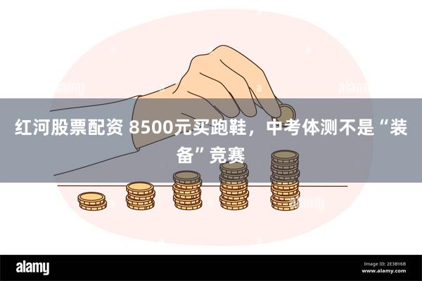 红河股票配资 8500元买跑鞋，中考体测不是“装备”竞赛