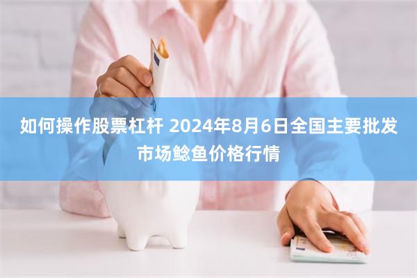 如何操作股票杠杆 2024年8月6日全国主要批发市场鲶鱼价格行情