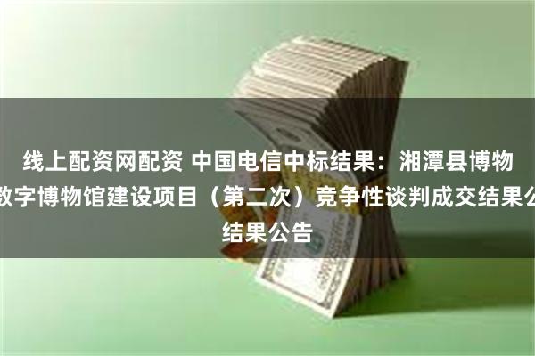 线上配资网配资 中国电信中标结果：湘潭县博物馆数字博物馆建设项目（第二次）竞争性谈判成交结果公告