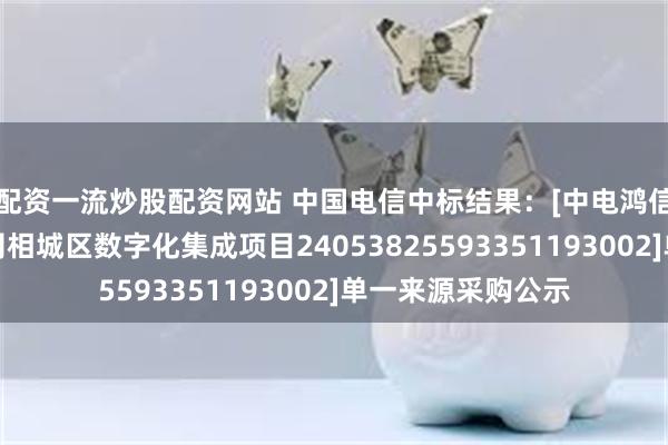 配资一流炒股配资网站 中国电信中标结果：[中电鸿信信息科技有限公司相城区数字化集成项目24053825593351193002]单一来源采购公示