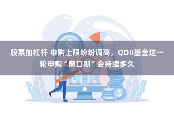 股票加杠杆 申购上限纷纷调高，QDII基金这一轮申购“窗口期”会持续多久