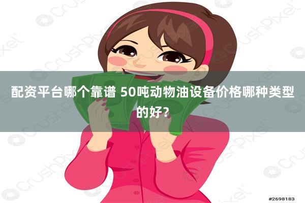 配资平台哪个靠谱 50吨动物油设备价格哪种类型的好？