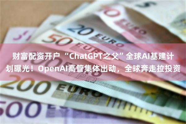 财富配资开户 “ChatGPT之父”全球AI基建计划曝光！OpenAI高管集体出动，全球奔走拉投资