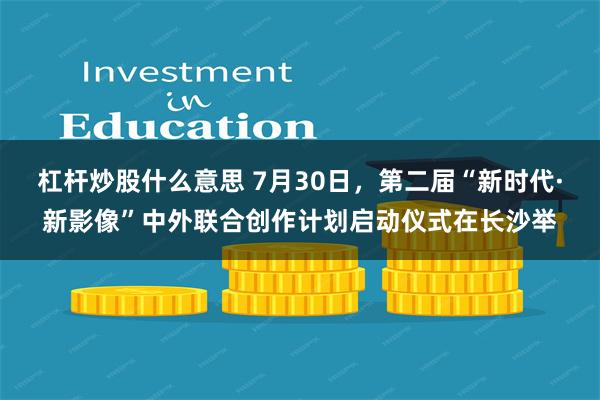 杠杆炒股什么意思 7月30日，第二届“新时代·新影像”中外联合创作计划启动仪式在长沙举