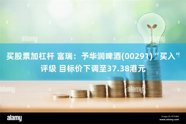 买股票加杠杆 富瑞：予华润啤酒(00291)“买入”评级 目标价下调至37.38港元