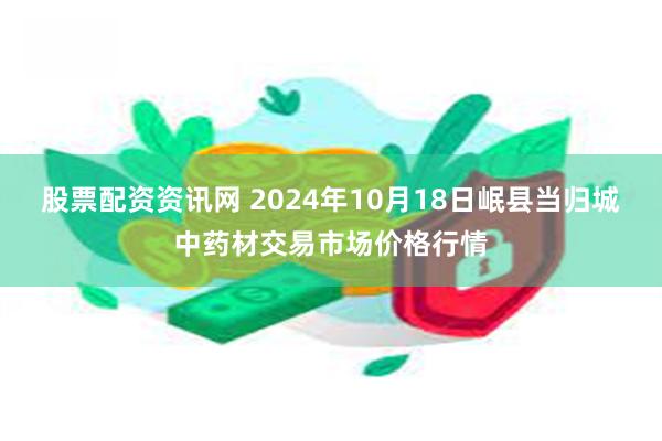 股票配资资讯网 2024年10月18日岷县当归城中药材交易市场价格行情