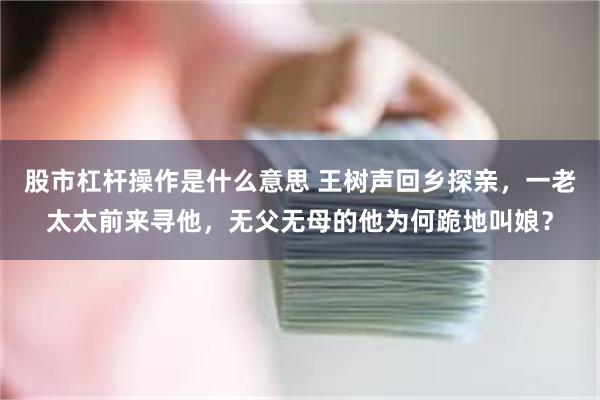 股市杠杆操作是什么意思 王树声回乡探亲，一老太太前来寻他，无父无母的他为何跪地叫娘？