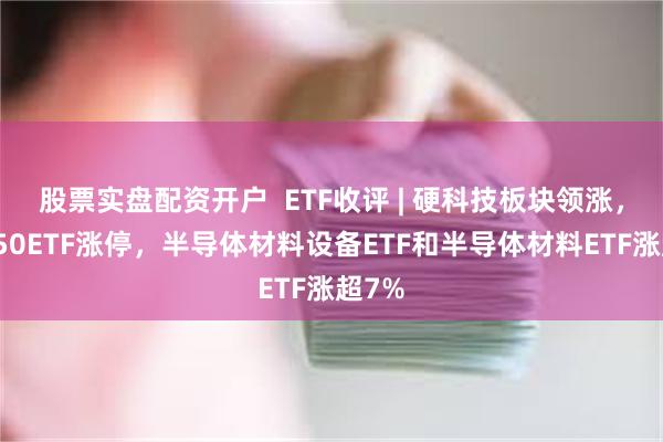 股票实盘配资开户  ETF收评 | 硬科技板块领涨，信创50ETF涨停，半导体材料设备ETF和半导体材料ETF涨超7%