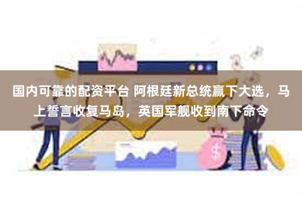 国内可靠的配资平台 阿根廷新总统赢下大选，马上誓言收复马岛，英国军舰收到南下命令