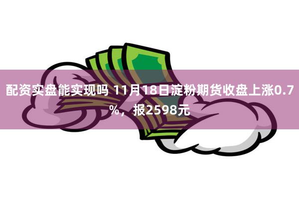 配资实盘能实现吗 11月18日淀粉期货收盘上涨0.7%，报2598元