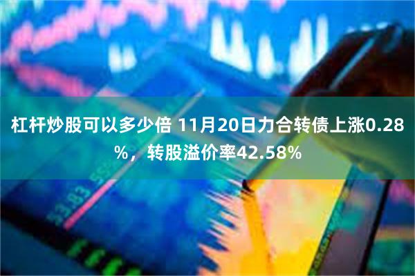 杠杆炒股可以多少倍 11月20日力合转债上涨0.28%，转股溢价率42.58%