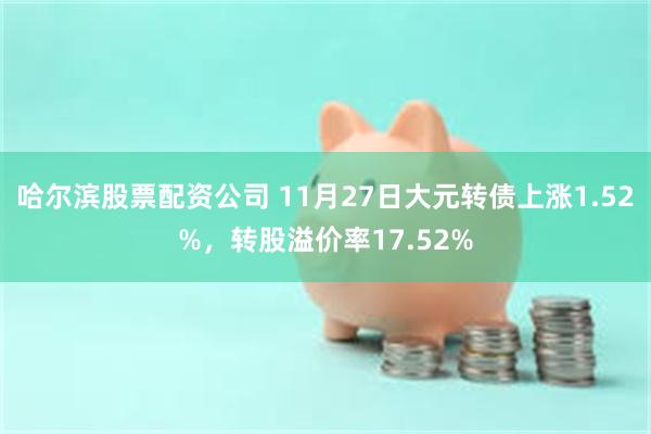 哈尔滨股票配资公司 11月27日大元转债上涨1.52%，转股溢价率17.52%