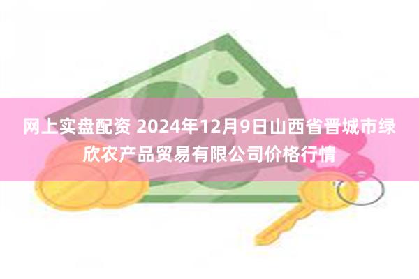 网上实盘配资 2024年12月9日山西省晋城市绿欣农产品贸易有限公司价格行情