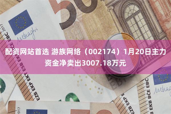 配资网站首选 游族网络（002174）1月20日主力资金净卖出3007.18万元