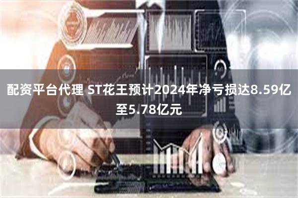 配资平台代理 ST花王预计2024年净亏损达8.59亿至5.78亿元