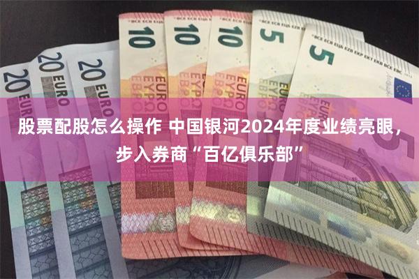 股票配股怎么操作 中国银河2024年度业绩亮眼，步入券商“百亿俱乐部”