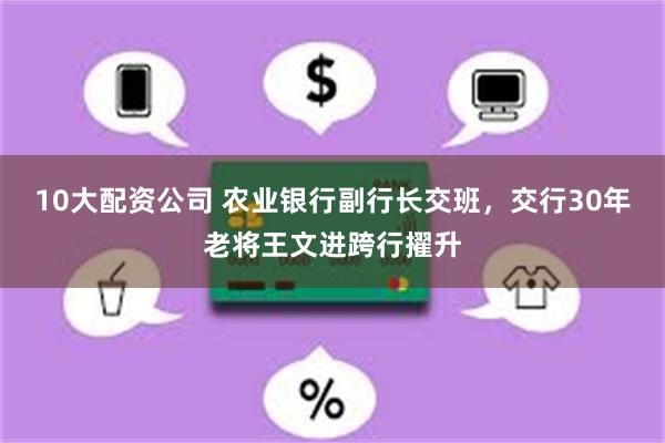 10大配资公司 农业银行副行长交班，交行30年老将王文进跨行擢升