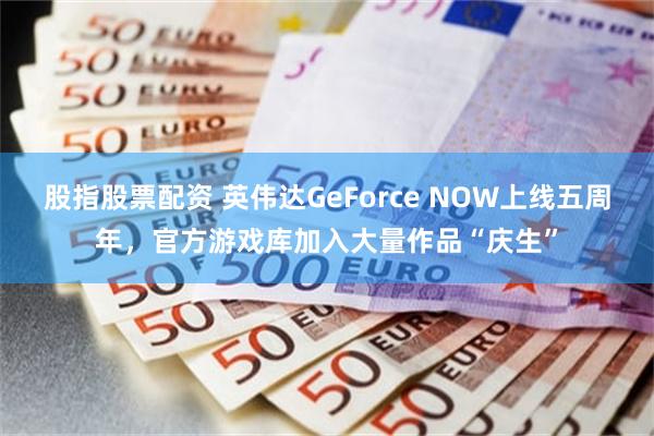 股指股票配资 英伟达GeForce NOW上线五周年，官方游戏库加入大量作品“庆生”