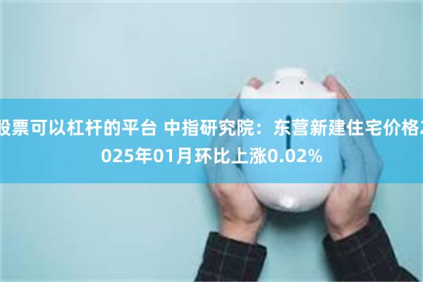 股票可以杠杆的平台 中指研究院：东营新建住宅价格2025年01月环比上涨0.02%