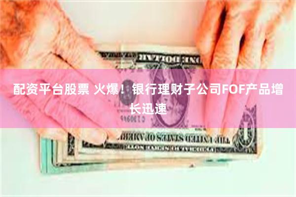 配资平台股票 火爆！银行理财子公司FOF产品增长迅速