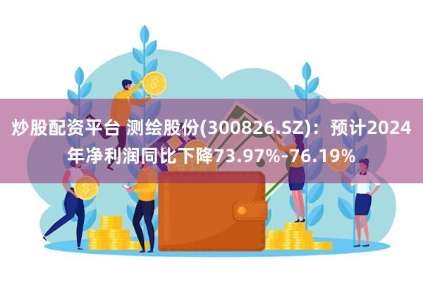 炒股配资平台 测绘股份(300826.SZ)：预计2024年净利润同比下降73.97%-76.19%