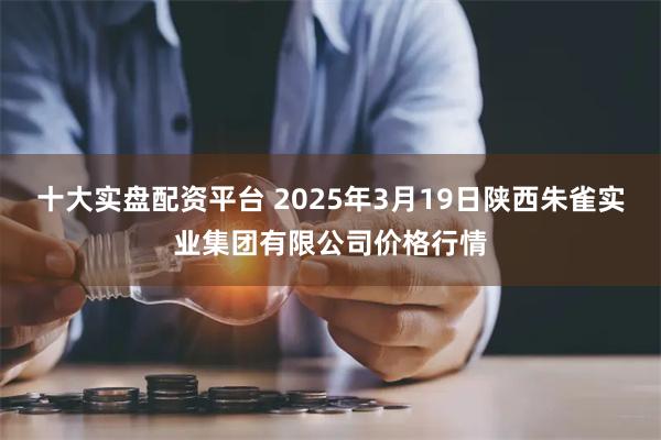 十大实盘配资平台 2025年3月19日陕西朱雀实业集团有限公司价格行情