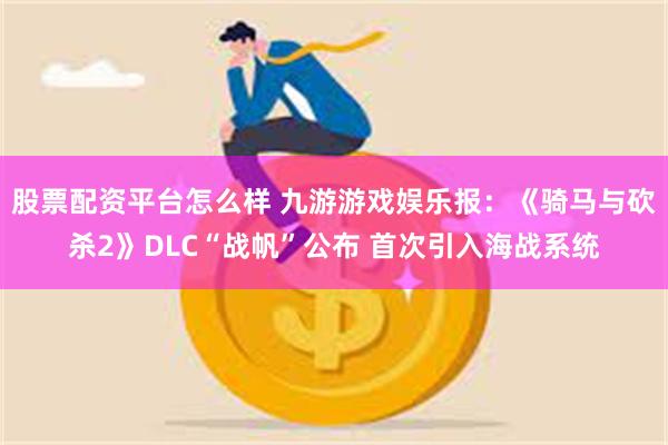 股票配资平台怎么样 九游游戏娱乐报：《骑马与砍杀2》DLC“战帆”公布 首次引入海战系统