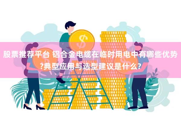 股票推荐平台 铝合金电缆在临时用电中有哪些优势?典型应用与选型建议是什么?