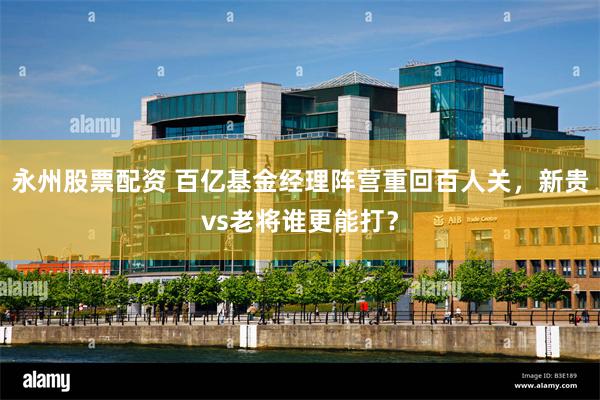 永州股票配资 百亿基金经理阵营重回百人关,新贵vs老将谁更能打?