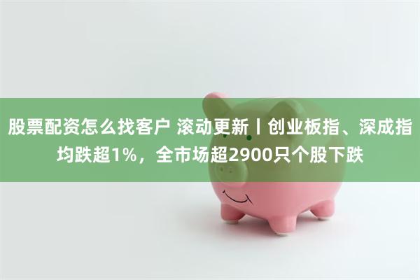 股票配资怎么找客户 滚动更新丨创业板指、深成指均跌超1%,全市场超2900只个股下跌